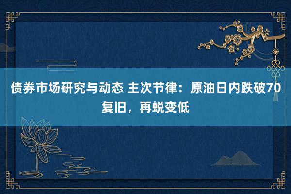 债券市场研究与动态 主次节律：原油日内跌破70复旧，再蜕变低