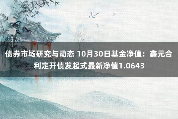 债券市场研究与动态 10月30日基金净值：鑫元合利定开债发起式最新净值1.0643