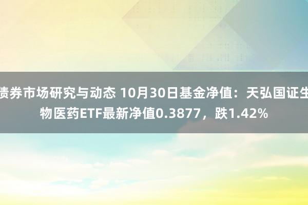 债券市场研究与动态 10月30日基金净值：天弘国证生物医药ETF最新净值0.3877，跌1.42%