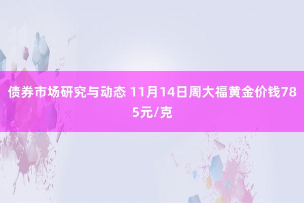 债券市场研究与动态 11月14日周大福黄金价钱785元/克