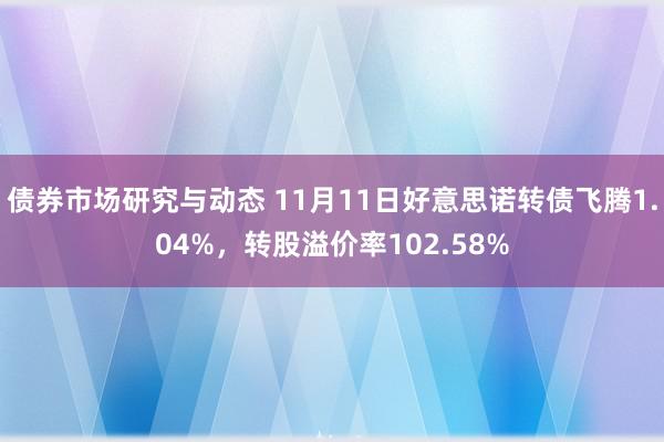 债券市场研究与动态 11月11日好意思诺转债飞腾1.04%，转股溢价率102.58%