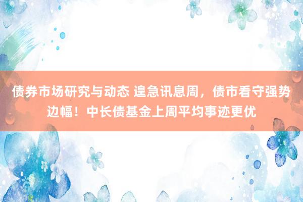 债券市场研究与动态 遑急讯息周，债市看守强势边幅！中长债基金上周平均事迹更优