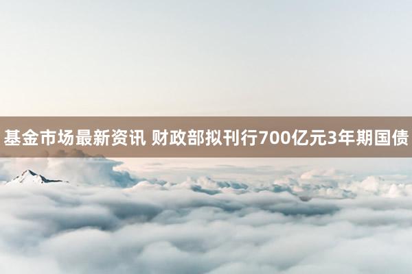 基金市场最新资讯 财政部拟刊行700亿元3年期国债