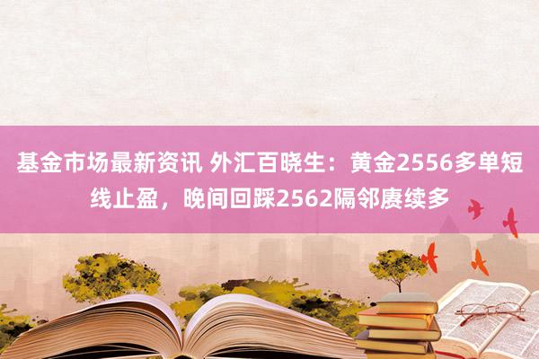 基金市场最新资讯 外汇百晓生：黄金2556多单短线止盈，晚间回踩2562隔邻赓续多