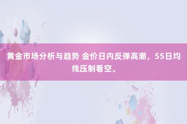 黄金市场分析与趋势 金价日内反弹高潮，55日均线压制看空。