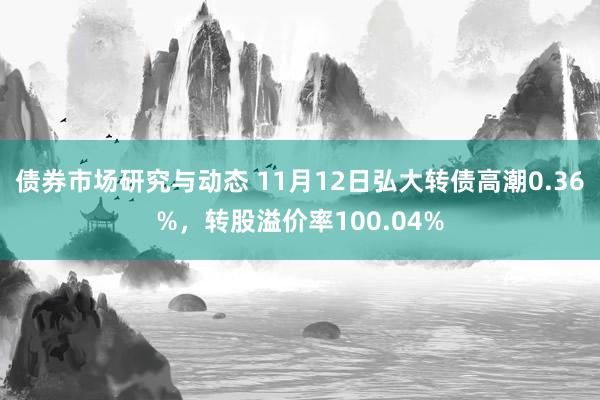 债券市场研究与动态 11月12日弘大转债高潮0.36%，转股溢价率100.04%