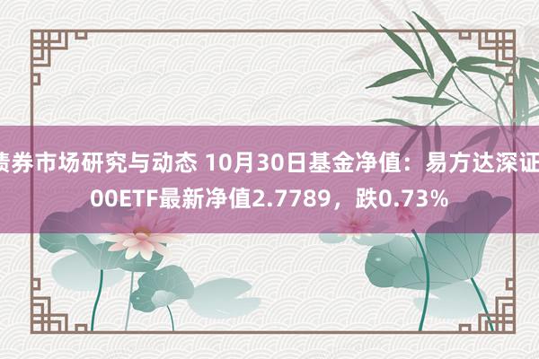 债券市场研究与动态 10月30日基金净值：易方达深证100ETF最新净值2.7789，跌0.73%