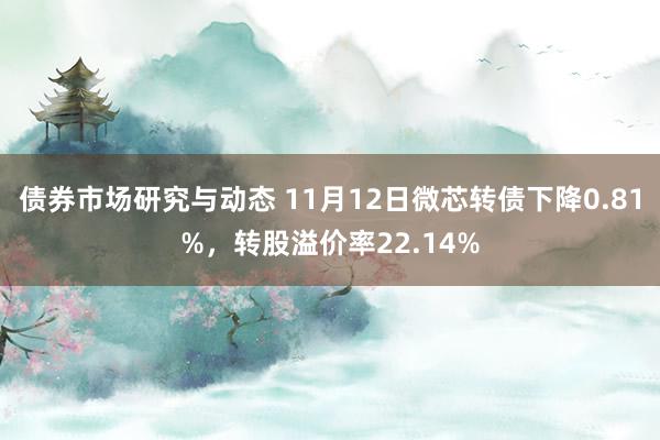 债券市场研究与动态 11月12日微芯转债下降0.81%，转股溢价率22.14%