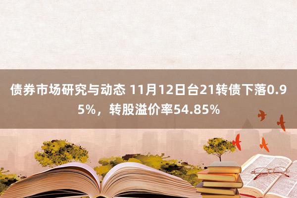 债券市场研究与动态 11月12日台21转债下落0.95%，转股溢价率54.85%