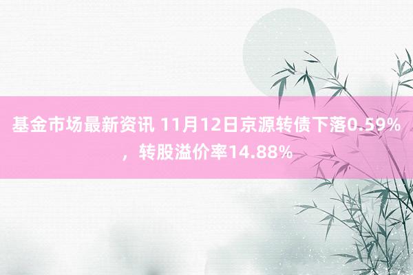 基金市场最新资讯 11月12日京源转债下落0.59%，转股溢价率14.88%