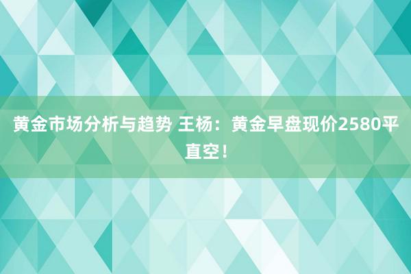 黄金市场分析与趋势 王杨：黄金早盘现价2580平直空！