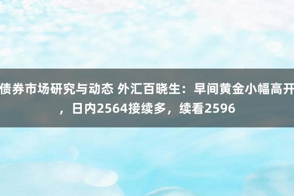 债券市场研究与动态 外汇百晓生：早间黄金小幅高开，日内2564接续多，续看2596