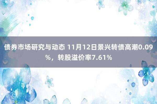 债券市场研究与动态 11月12日景兴转债高潮0.09%，转股溢价率7.61%