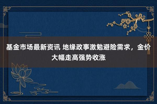 基金市场最新资讯 地缘政事激勉避险需求，金价大幅走高强势收涨