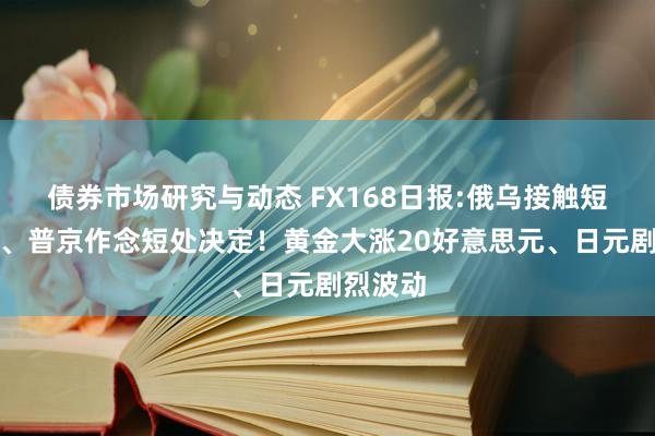 债券市场研究与动态 FX168日报:俄乌接触短处升级、普京作念短处决定！黄金大涨20好意思元、日元剧烈波动