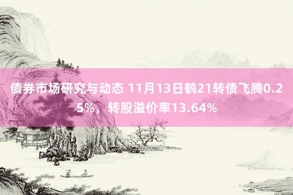 债券市场研究与动态 11月13日鹤21转债飞腾0.25%，转股溢价率13.64%