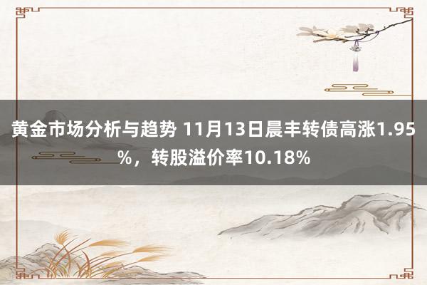 黄金市场分析与趋势 11月13日晨丰转债高涨1.95%，转股溢价率10.18%