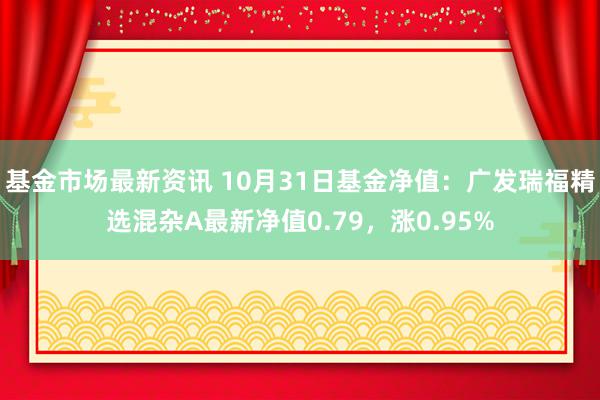 基金市场最新资讯 10月31日基金净值：广发瑞福精选混杂A最新净值0.79，涨0.95%