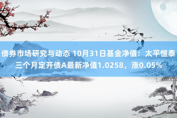 债券市场研究与动态 10月31日基金净值：太平恒泰三个月定开债A最新净值1.0258，涨0.05%