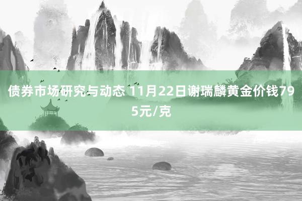 债券市场研究与动态 11月22日谢瑞麟黄金价钱795元/克