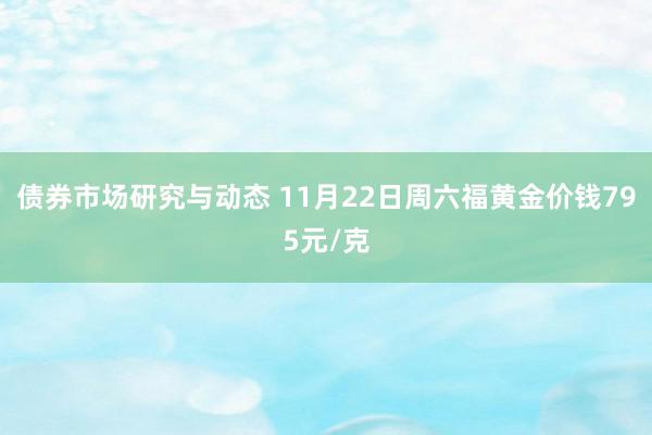 债券市场研究与动态 11月22日周六福黄金价钱795元/克