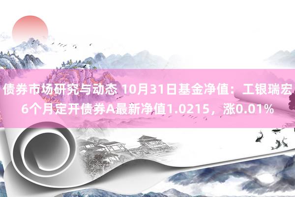 债券市场研究与动态 10月31日基金净值：工银瑞宏6个月定开债券A最新净值1.0215，涨0.01%