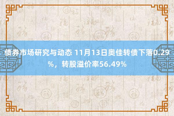 债券市场研究与动态 11月13日奥佳转债下落0.29%，转股溢价率56.49%