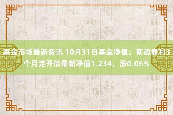 基金市场最新资讯 10月31日基金净值：南边鑫利3个月定开债最新净值1.234，涨0.06%