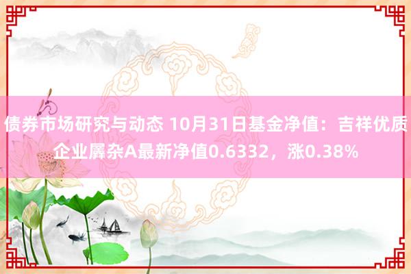 债券市场研究与动态 10月31日基金净值：吉祥优质企业羼杂A最新净值0.6332，涨0.38%