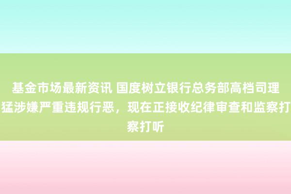 基金市场最新资讯 国度树立银行总务部高档司理刘猛涉嫌严重违规行恶，现在正接收纪律审查和监察打听