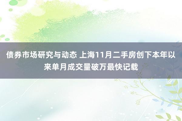 债券市场研究与动态 上海11月二手房创下本年以来单月成交量破万最快记载