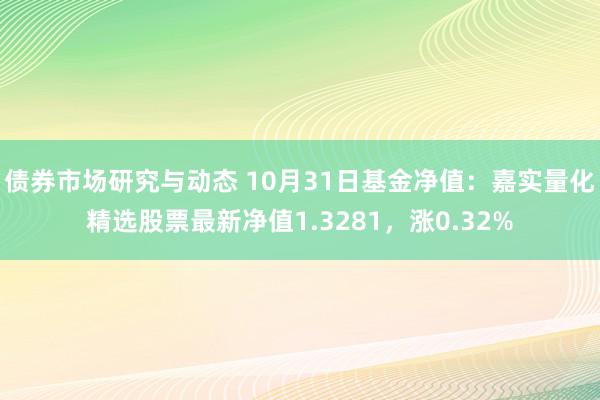 债券市场研究与动态 10月31日基金净值：嘉实量化精选股票最新净值1.3281，涨0.32%