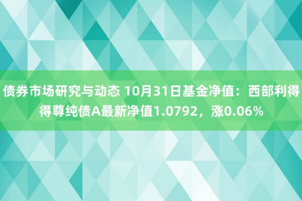 债券市场研究与动态 10月31日基金净值：西部利得得尊纯债A最新净值1.0792，涨0.06%