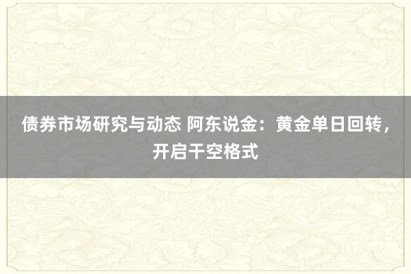 债券市场研究与动态 阿东说金：黄金单日回转，开启干空格式