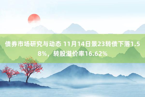 债券市场研究与动态 11月14日景23转债下落1.58%，转股溢价率16.62%