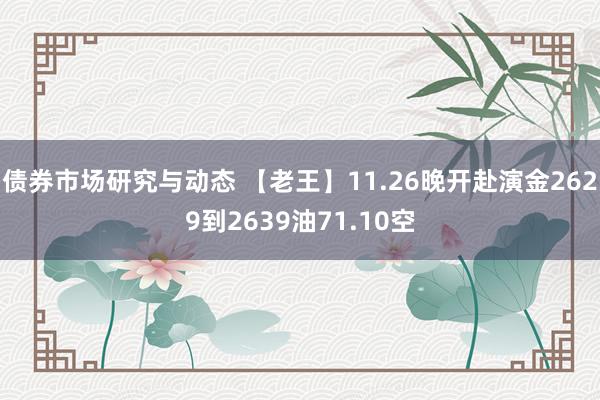 债券市场研究与动态 【老王】11.26晚开赴演金2629到2639油71.10空