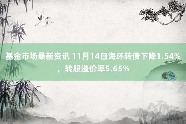 基金市场最新资讯 11月14日海环转债下降1.54%，转股溢价率5.65%