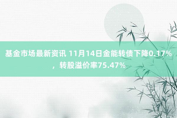 基金市场最新资讯 11月14日金能转债下降0.17%，转股溢价率75.47%