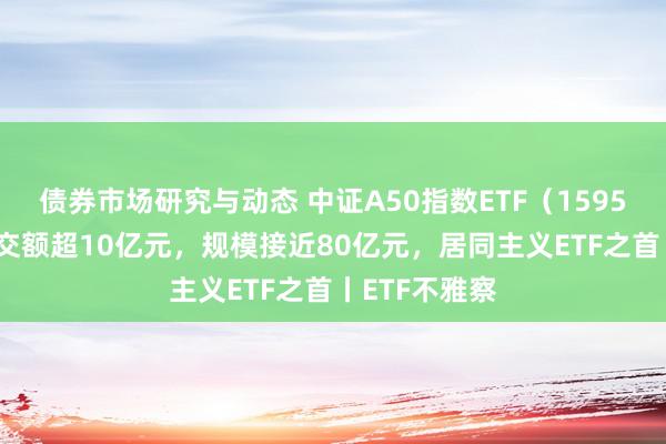 债券市场研究与动态 中证A50指数ETF（159593）单日成交额超10亿元，规模接近80亿元，居同主义ETF之首丨ETF不雅察