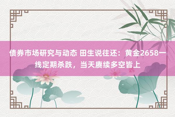 债券市场研究与动态 田生说往还：黄金2658一线定期杀跌，当天赓续多空皆上