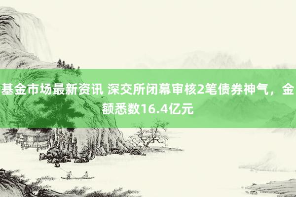 基金市场最新资讯 深交所闭幕审核2笔债券神气，金额悉数16.4亿元