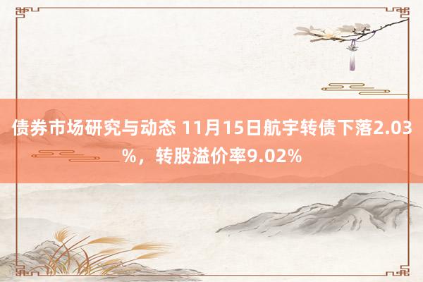 债券市场研究与动态 11月15日航宇转债下落2.03%，转股溢价率9.02%