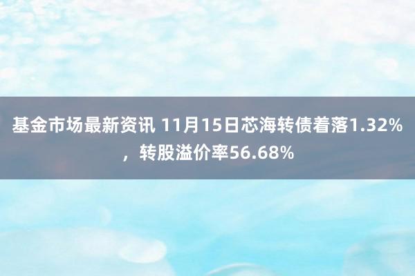 基金市场最新资讯 11月15日芯海转债着落1.32%，转股溢价率56.68%