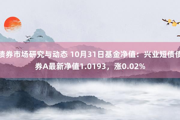 债券市场研究与动态 10月31日基金净值：兴业短债债券A最新净值1.0193，涨0.02%