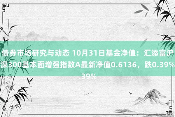 债券市场研究与动态 10月31日基金净值：汇添富沪深300基本面增强指数A最新净值0.6136，跌0.39%