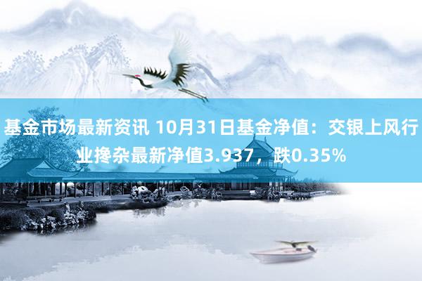 基金市场最新资讯 10月31日基金净值：交银上风行业搀杂最新净值3.937，跌0.35%