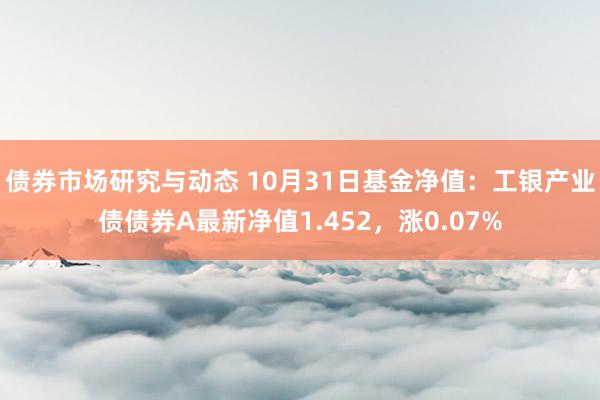 债券市场研究与动态 10月31日基金净值：工银产业债债券A最新净值1.452，涨0.07%