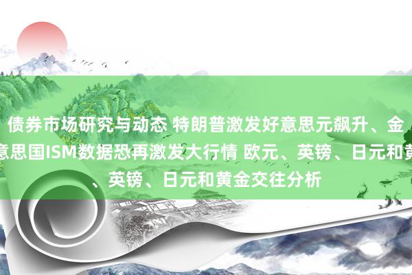 债券市场研究与动态 特朗普激发好意思元飙升、金价大跌！好意思国ISM数据恐再激发大行情 欧元、英镑、日元和黄金交往分析