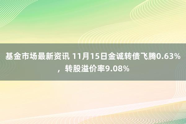 基金市场最新资讯 11月15日金诚转债飞腾0.63%，转股溢价率9.08%