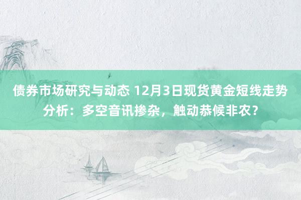 债券市场研究与动态 12月3日现货黄金短线走势分析：多空音讯掺杂，触动恭候非农？